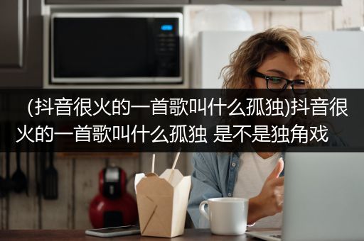 （抖音很火的一首歌叫什么孤独)抖音很火的一首歌叫什么孤独 是不是独角戏